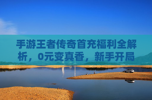 手游王者传奇首充福利全解析,0元变真香,新手开局即巅峰! 手游王者传奇首充福利全解析,0元变真香,新手开局即巅峰!