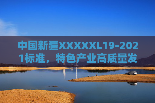 中国新疆XXXXXL19-2021标准,特色产业高质量发展的新疆密码 中国新疆XXXXXL19-2021标准,特色产业高质量发展的新疆密码