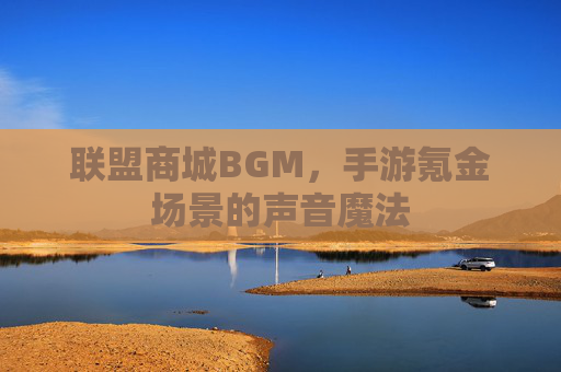 联盟商城BGM,手游氪金场景的声音魔法 联盟商城BGM,手游氪金场景的声音魔法