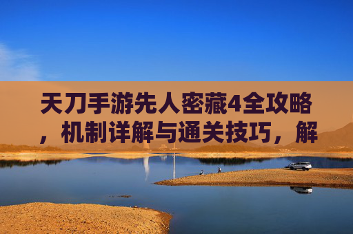 天刀手游先人密藏4全攻略,机制详解与通关技巧,解锁顶级秘宝 天刀手游先人密藏4全攻略,机制详解与通关技巧,解锁顶级秘宝
