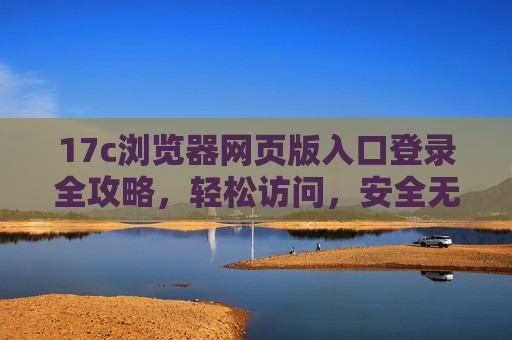 17c浏览器网页版入口登录全攻略,轻松访问,安全无忧 17c浏览器网页版入口登录全攻略,轻松访问,安全无忧