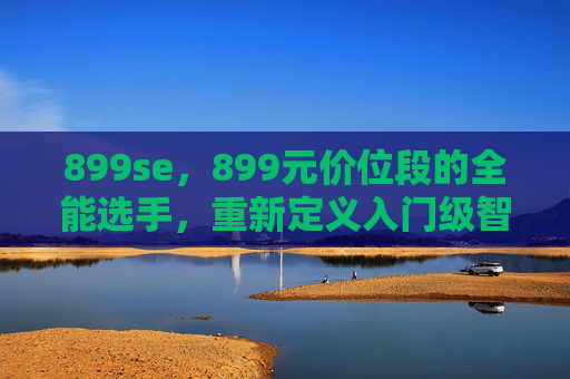 899se,899元价位段的全能选手,重新定义入门级智能体验 899se,899元价位段的全能选手,重新定义入门级智能体验