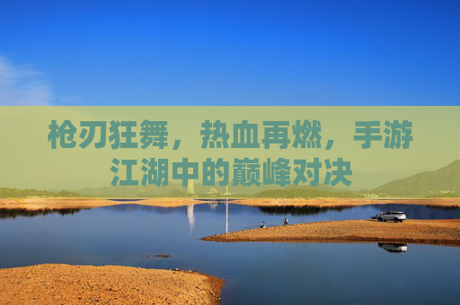 枪刃狂舞，热血再燃，手游江湖中的巅峰对决