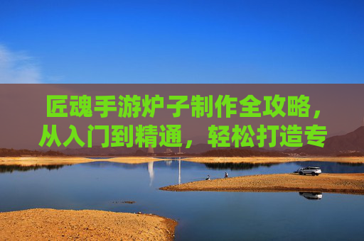 匠魂手游炉子制作全攻略，从入门到精通，轻松打造专属冶炼工坊