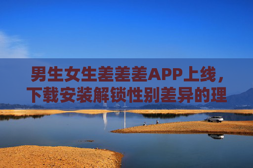 男生女生差差差APP上线,下载安装解锁性别差异的理解密码 男生女生差差差APP上线,下载安装解锁性别差异的理解密码