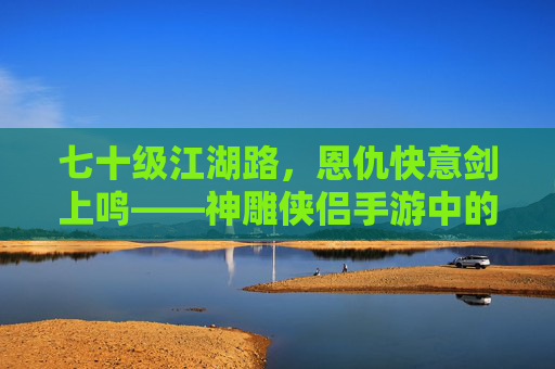 七十级江湖路,恩仇快意剑上鸣——神雕侠侣手游中的侠义与纠葛 七十级江湖路,恩仇快意剑上鸣——神雕侠侣手游中的侠义与纠葛