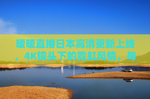 暖暖直播日本高清更新上线,4K镜头下的霓虹风情,每一帧都是治愈系风景 暖暖直播日本高清更新上线,4K镜头下的霓虹风情,每一帧都是治愈系风景
