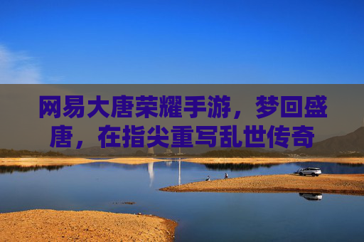 网易大唐荣耀手游，梦回盛唐，在指尖重写乱世传奇