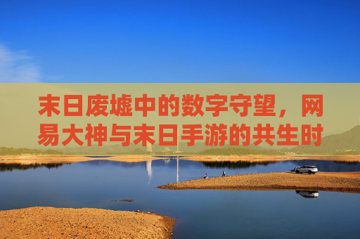 末日废墟中的数字守望,网易大神与末日手游的共生时代 末日废墟中的数字守望,网易大神与末日手游的共生时代
