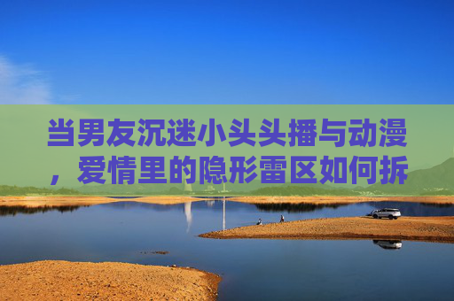 当男友沉迷小头头播与动漫,爱情里的隐形雷区如何拆解? 当男友沉迷小头头播与动漫,爱情里的隐形雷区如何拆解?