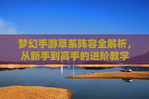 梦幻手游草系阵容全解析,从新手到高手的进阶教学 梦幻手游草系阵容全解析,从新手到高手的进阶教学