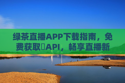绿茶直播APP下载指南,免费获取汅API,畅享直播新体验 绿茶直播APP下载指南,免费获取汅API,畅享直播新体验