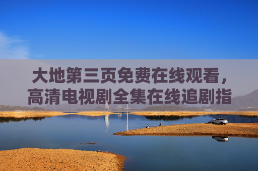 大地第三页免费在线观看，高清电视剧全集在线追剧指南