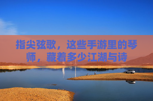 指尖弦歌,这些手游里的琴师,藏着多少江湖与诗 指尖弦歌,这些手游里的琴师,藏着多少江湖与诗