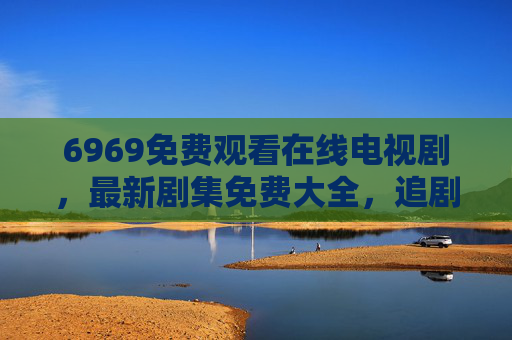 6969免费观看在线电视剧，最新剧集免费大全，追剧党必备指南
