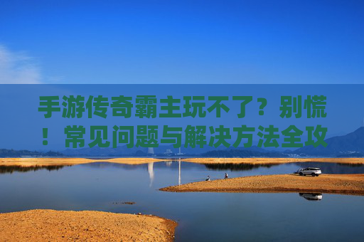 手游传奇霸主玩不了?别慌!常见问题与解决方法全攻略 手游传奇霸主玩不了?别慌!常见问题与解决方法全攻略