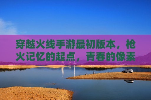 穿越火线手游最初版本，枪火记忆的起点，青春的像素回响