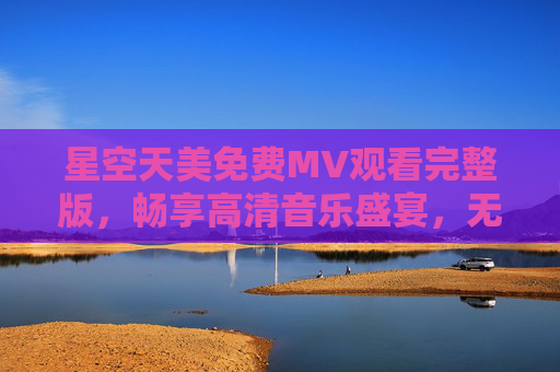 星空天美免费MV观看完整版，畅享高清音乐盛宴，无需付费解锁