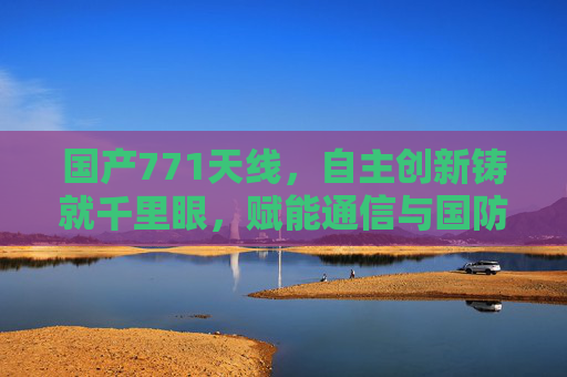国产771天线，自主创新铸就千里眼，赋能通信与国防新高度