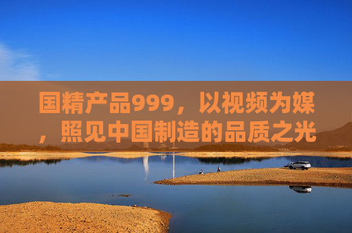国精产品999，以视频为媒，照见中国制造的品质之光