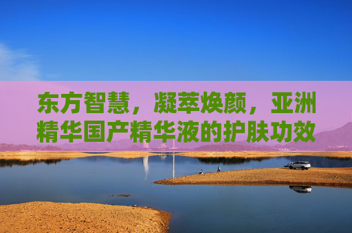 东方智慧,凝萃焕颜,亚洲精华国产精华液的护肤功效解析 东方智慧,凝萃焕颜,亚洲精华国产精华液的护肤功效解析