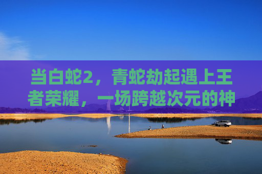 当白蛇2,青蛇劫起遇上王者荣耀,一场跨越次元的神话与竞技之约 当白蛇2,青蛇劫起遇上王者荣耀,一场跨越次元的神话与竞技之约