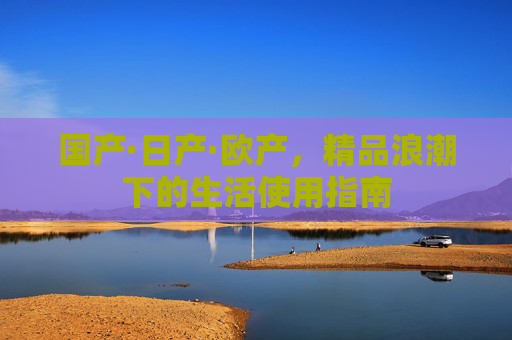 国产·日产·欧产,精品浪潮下的生活使用指南 国产·日产·欧产,精品浪潮下的生活使用指南