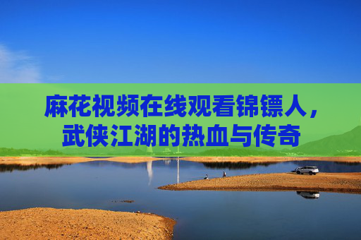 麻花视频在线观看锦镖人,武侠江湖的热血与传奇 麻花视频在线观看锦镖人,武侠江湖的热血与传奇