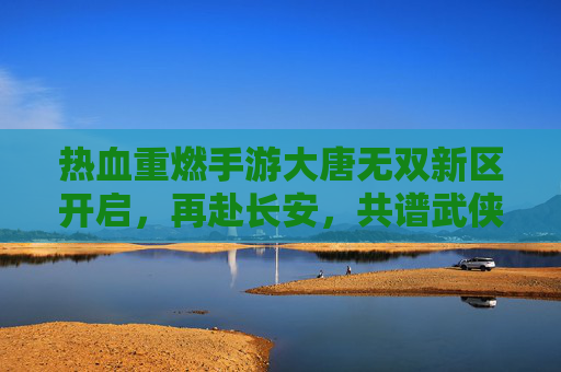 热血重燃手游大唐无双新区开启,再赴长安,共谱武侠新篇 热血重燃手游大唐无双新区开启,再赴长安,共谱武侠新篇