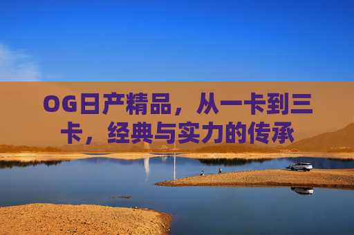 OG日产精品，从一卡到三卡，经典与实力的传承