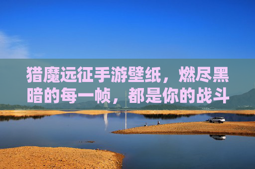 猎魔远征手游壁纸,燃尽黑暗的每一帧,都是你的战斗序曲 猎魔远征手游壁纸,燃尽黑暗的每一帧,都是你的战斗序曲