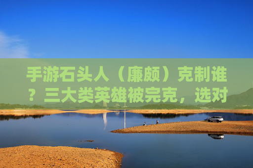 手游石头人(廉颇)克制谁?三大类英雄被完克,选对英雄轻松上分! 手游石头人(廉颇)克制谁?三大类英雄被完克,选对英雄轻松上分!