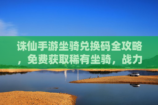 诛仙手游坐骑兑换码全攻略,免费获取稀有坐骑,战力飙升指南 诛仙手游坐骑兑换码全攻略,免费获取稀有坐骑,战力飙升指南