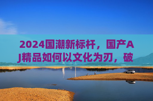 2024国潮新标杆，国产AJ精品如何以文化为刃，破局高端市场