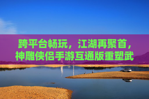 跨平台畅玩,江湖再聚首,神雕侠侣手游互通版重塑武侠新体验 跨平台畅玩,江湖再聚首,神雕侠侣手游互通版重塑武侠新体验