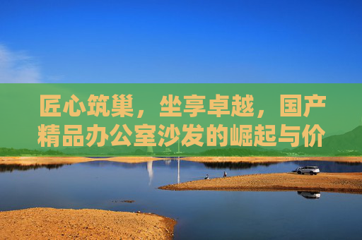 匠心筑巢,坐享卓越,国产精品办公室沙发的崛起与价值 匠心筑巢,坐享卓越,国产精品办公室沙发的崛起与价值