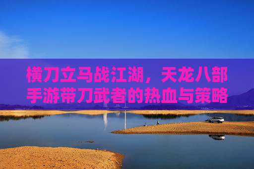 横刀立马战江湖，天龙八部手游带刀武者的热血与策略