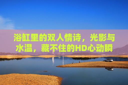 浴缸里的双人情诗，光影与水温，藏不住的HD心动瞬间