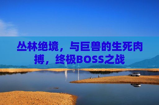 丛林绝境,与巨兽的生死肉搏,终极BOSS之战 丛林绝境,与巨兽的生死肉搏,终极BOSS之战