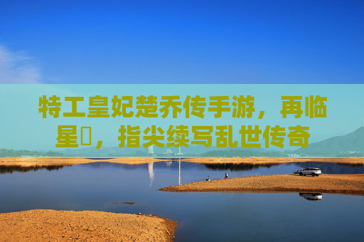 特工皇妃楚乔传手游,再临星玥,指尖续写乱世传奇 特工皇妃楚乔传手游,再临星玥,指尖续写乱世传奇