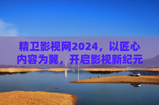 精卫影视网2024,以匠心内容为翼,开启影视新纪元 精卫影视网2024,以匠心内容为翼,开启影视新纪元