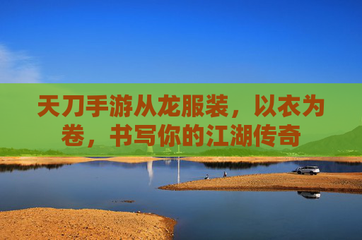 天刀手游从龙服装,以衣为卷,书写你的江湖传奇 天刀手游从龙服装,以衣为卷,书写你的江湖传奇