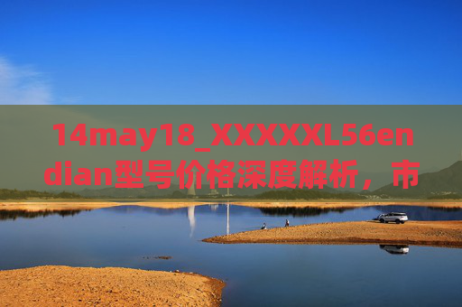 14may18_XXXXXL56endian型号价格深度解析,市场定位、技术参数与选购指南 14may18_XXXXXL56endian型号价格深度解析,市场定位、技术参数与选购指南