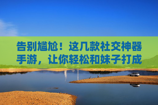 告别尴尬!这几款社交神器手游,让你轻松和妹子打成一片 告别尴尬!这几款社交神器手游,让你轻松和妹子打成一片