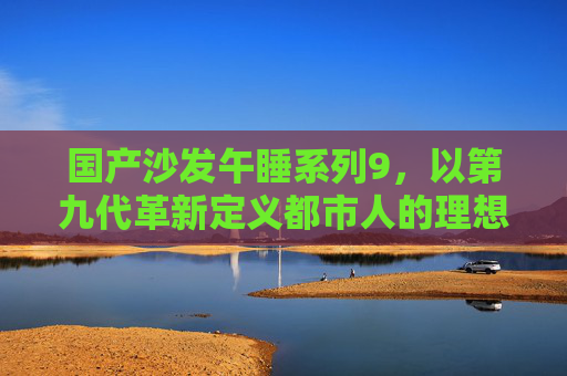 国产沙发午睡系列9,以第九代革新定义都市人的理想午睡时光 国产沙发午睡系列9,以第九代革新定义都市人的理想午睡时光