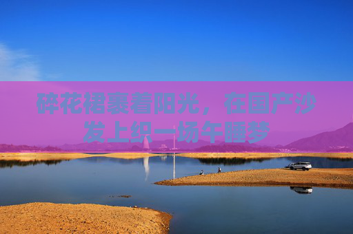 碎花裙裹着阳光,在国产沙发上织一场午睡梦 碎花裙裹着阳光,在国产沙发上织一场午睡梦