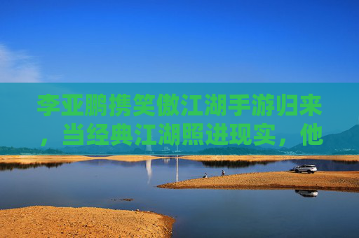 李亚鹏携笑傲江湖手游归来，当经典江湖照进现实，他如何笑傲新赛道？