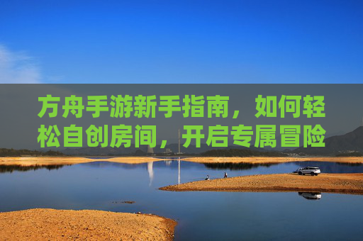 方舟手游新手指南,如何轻松自创房间,开启专属冒险 方舟手游新手指南,如何轻松自创房间,开启专属冒险