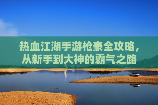 热血江湖手游枪豪全攻略,从新手到大神的霸气之路 热血江湖手游枪豪全攻略,从新手到大神的霸气之路
