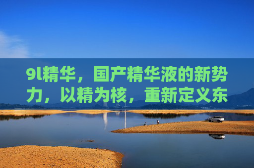 9l精华，国产精华液的新势力，以精为核，重新定义东方护肤力